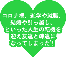 コロナ禍、進学や就職、結婚や引っ越し、といった人生の転機を迎え友達と疎遠になってしまった！